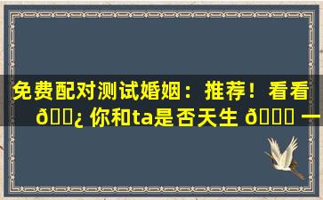 免费配对测试婚姻：推荐！看看 🌿 你和ta是否天生 🐋 一对